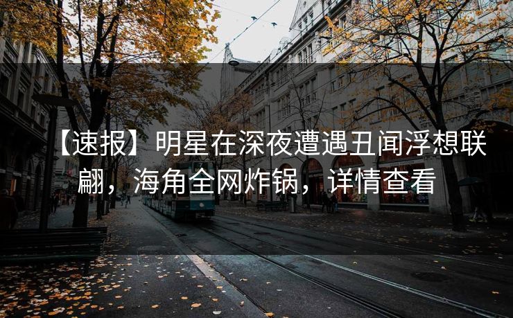 【速报】明星在深夜遭遇丑闻浮想联翩，海角全网炸锅，详情查看