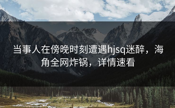 当事人在傍晚时刻遭遇hjsq迷醉，海角全网炸锅，详情速看