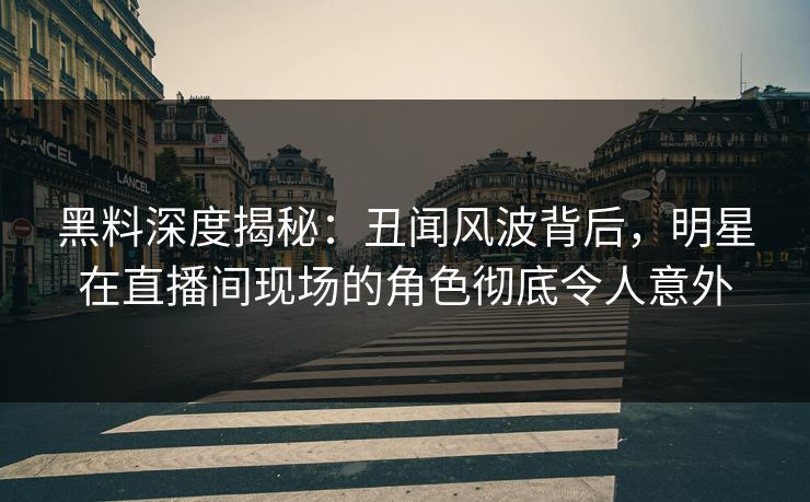 黑料深度揭秘：丑闻风波背后，明星在直播间现场的角色彻底令人意外