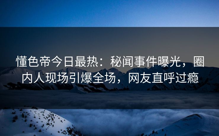 懂色帝今日最热：秘闻事件曝光，圈内人现场引爆全场，网友直呼过瘾