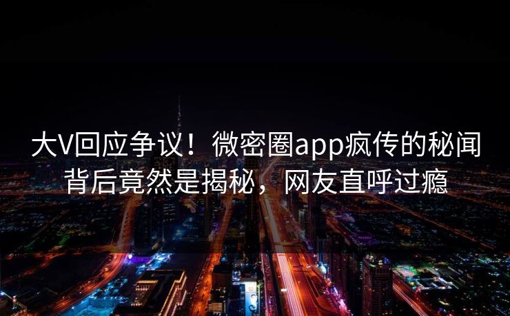 大V回应争议！微密圈app疯传的秘闻背后竟然是揭秘，网友直呼过瘾