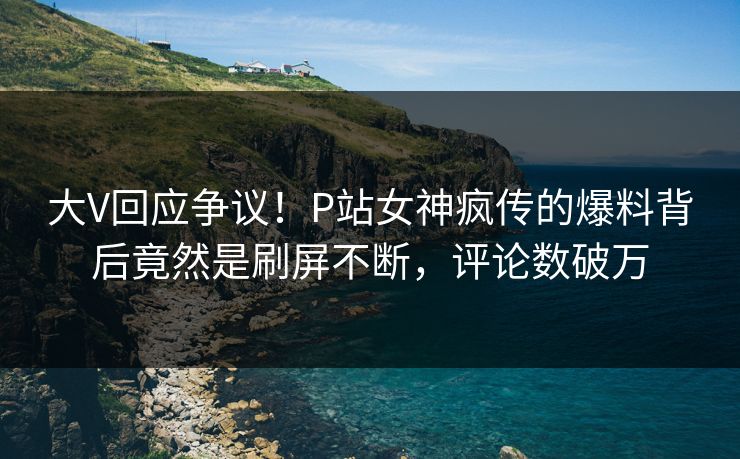 大V回应争议！P站女神疯传的爆料背后竟然是刷屏不断，评论数破万