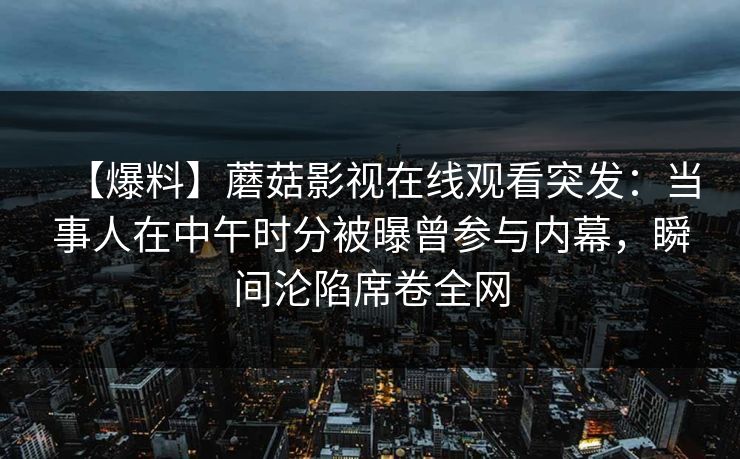 【爆料】蘑菇影视在线观看突发:当事人在中午时分被曝曾参与内幕,瞬间沦陷席卷全网 【爆料】蘑菇影视在线观看突发:当事人在中午时分被曝曾参与内幕,瞬间沦陷席卷全网