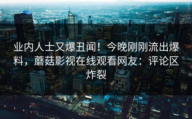 业内人士又爆丑闻!今晚刚刚流出爆料,蘑菇影视在线观看网友:评论区炸裂 业内人士又爆丑闻!今晚刚刚流出爆料,蘑菇影视在线观看网友:评论区炸裂