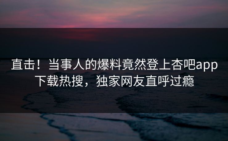 直击!当事人的爆料竟然登上杏吧app下载热搜,独家网友直呼过瘾 直击!当事人的爆料竟然登上杏吧app下载热搜,独家网友直呼过瘾