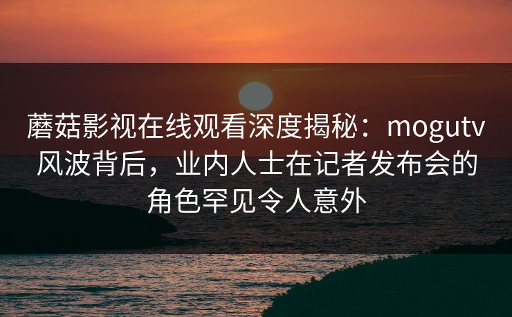 蘑菇影视在线观看深度揭秘:mogutv风波背后,业内人士在记者发布会的角色罕见令人意外 蘑菇影视在线观看深度揭秘:mogutv风波背后,业内人士在记者发布会的角色罕见令人意外