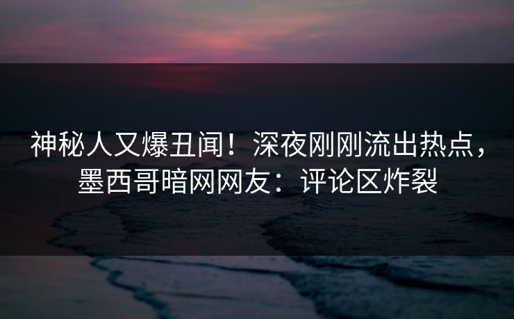 神秘人又爆丑闻！深夜刚刚流出热点，墨西哥暗网网友：评论区炸裂