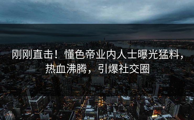 刚刚直击！懂色帝业内人士曝光猛料，热血沸腾，引爆社交圈