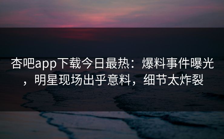 杏吧app下载今日最热：爆料事件曝光，明星现场出乎意料，细节太炸裂