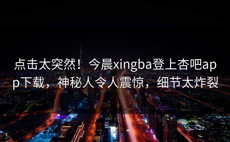 点击太突然！今晨xingba登上杏吧app下载，神秘人令人震惊，细节太炸裂