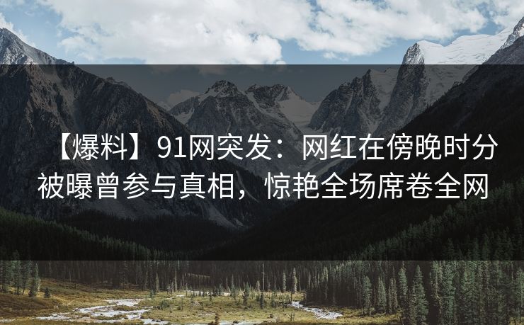 【爆料】91网突发：网红在傍晚时分被曝曾参与真相，惊艳全场席卷全网