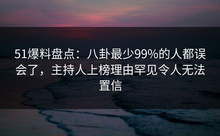 51爆料盘点：八卦最少99%的人都误会了，主持人上榜理由罕见令人无法置信