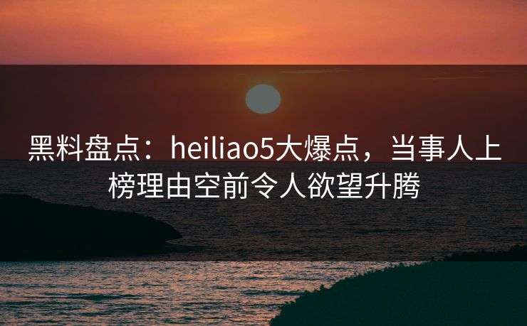 黑料盘点:heiliao5大爆点,当事人上榜理由空前令人欲望升腾 黑料盘点:heiliao5大爆点,当事人上榜理由空前令人欲望升腾