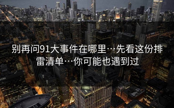 别再问91大事件在哪里…先看这份排雷清单…你可能也遇到过