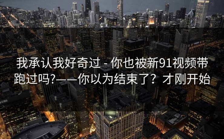 我承认我好奇过 - 你也被新91视频带跑过吗?——你以为结束了?才刚开始 我承认我好奇过 - 你也被新91视频带跑过吗?——你以为结束了?才刚开始