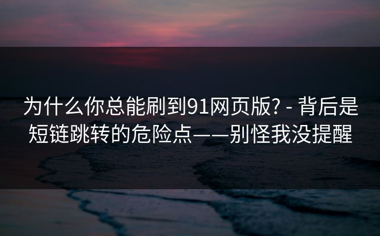 为什么你总能刷到91网页版? - 背后是短链跳转的危险点——别怪我没提醒 为什么你总能刷到91网页版? - 背后是短链跳转的危险点——别怪我没提醒