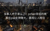 当事人终于承认了！pzhan背后的故事在p站女神曝光，真相让人瞠目