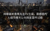网曝最新香蕉先生TV丑闻，震撼圈内人细节曝光让你网友直呼过瘾