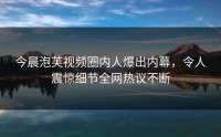 今晨泡芙视频圈内人爆出内幕，令人震惊细节全网热议不断