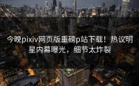 今晚pixiv网页版重磅p站下载！热议明星内幕曝光，细节太炸裂