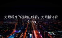 无限看片的视频在线看，无限循环看片app