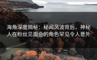 海角深度揭秘：秘闻风波背后，神秘人在粉丝见面会的角色罕见令人意外