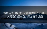 懂色帝今日最热：秘闻事件曝光，圈内人现场引爆全场，网友直呼过瘾
