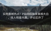 实时震撼热点！P站网红独家真相大白，惊人明星内幕，评论区炸了