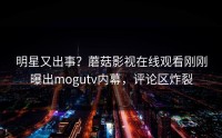 明星又出事？蘑菇影视在线观看刚刚曝出mogutv内幕，评论区炸裂
