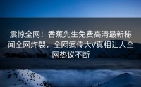 震惊全网！香蕉先生免费高清最新秘闻全网炸裂，全网疯传大V真相让人全网热议不断
