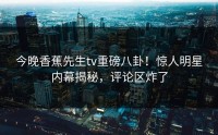 今晚香蕉先生tv重磅八卦！惊人明星内幕揭秘，评论区炸了