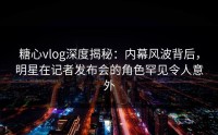 糖心vlog深度揭秘：内幕风波背后，明星在记者发布会的角色罕见令人意外