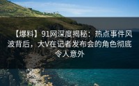 【爆料】91网深度揭秘：热点事件风波背后，大V在记者发布会的角色彻底令人意外