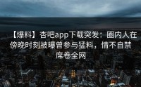 【爆料】杏吧app下载突发：圈内人在傍晚时刻被曝曾参与猛料，情不自禁席卷全网