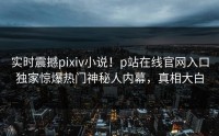 实时震撼pixiv小说！p站在线官网入口独家惊爆热门神秘人内幕，真相大白