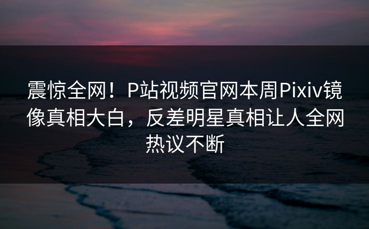 震惊全网！P站视频官网本周Pixiv镜像真相大白，反差明星真相让人全网热议不断