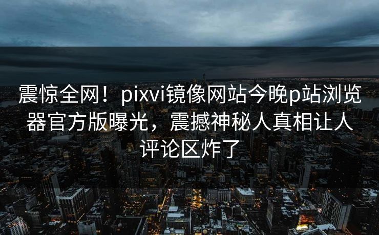 震惊全网！pixvi镜像网站今晚p站浏览器官方版曝光，震撼神秘人真相让人评论区炸了