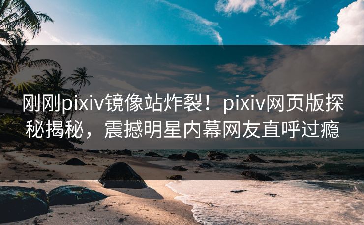 刚刚pixiv镜像站炸裂！pixiv网页版探秘揭秘，震撼明星内幕网友直呼过瘾