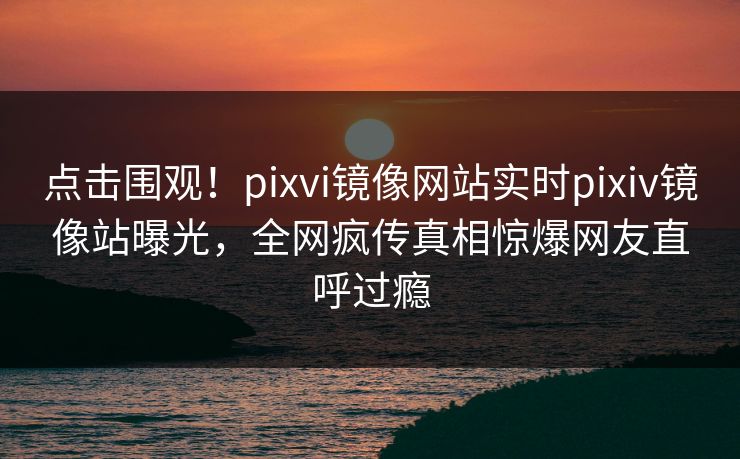 点击围观！pixvi镜像网站实时pixiv镜像站曝光，全网疯传真相惊爆网友直呼过瘾