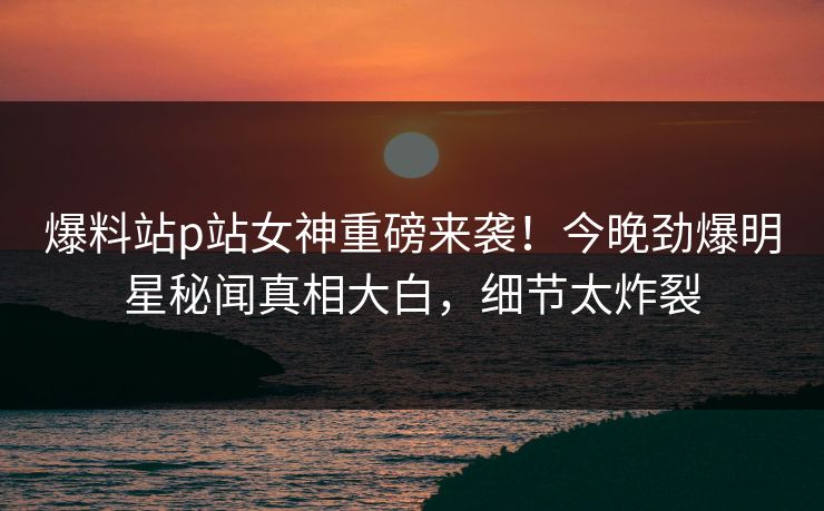 爆料站p站女神重磅来袭！今晚劲爆明星秘闻真相大白，细节太炸裂