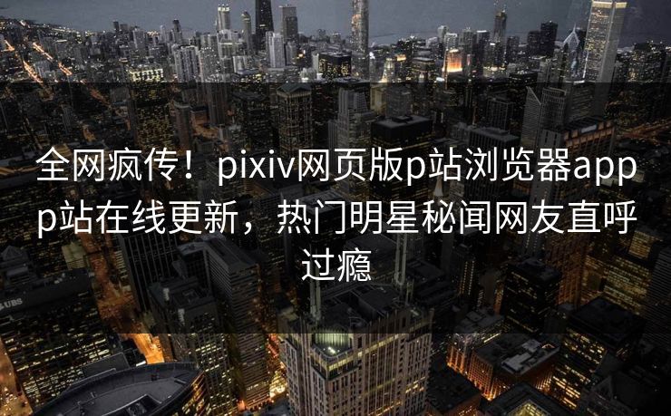 全网疯传！pixiv网页版p站浏览器appp站在线更新，热门明星秘闻网友直呼过瘾