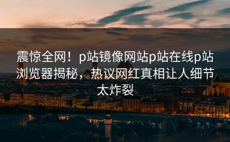 震惊全网！p站镜像网站p站在线p站浏览器揭秘，热议网红真相让人细节太炸裂