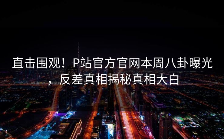 直击围观！P站官方官网本周八卦曝光，反差真相揭秘真相大白