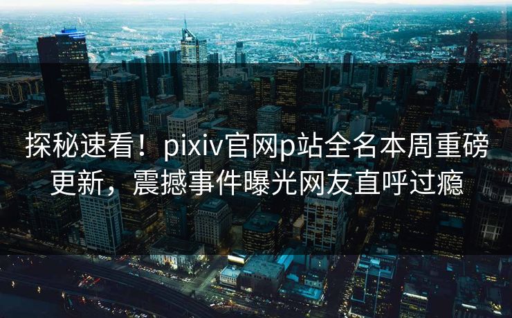 探秘速看！pixiv官网p站全名本周重磅更新，震撼事件曝光网友直呼过瘾