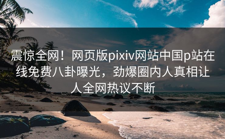 震惊全网！网页版pixiv网站中国p站在线免费八卦曝光，劲爆圈内人真相让人全网热议不断