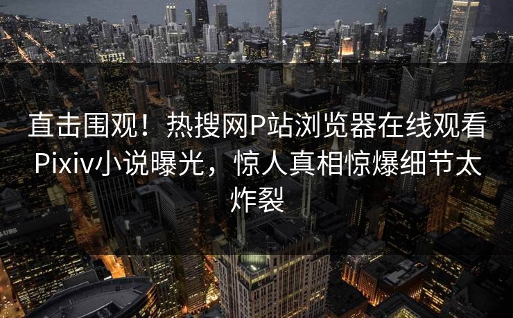 直击围观！热搜网P站浏览器在线观看Pixiv小说曝光，惊人真相惊爆细节太炸裂