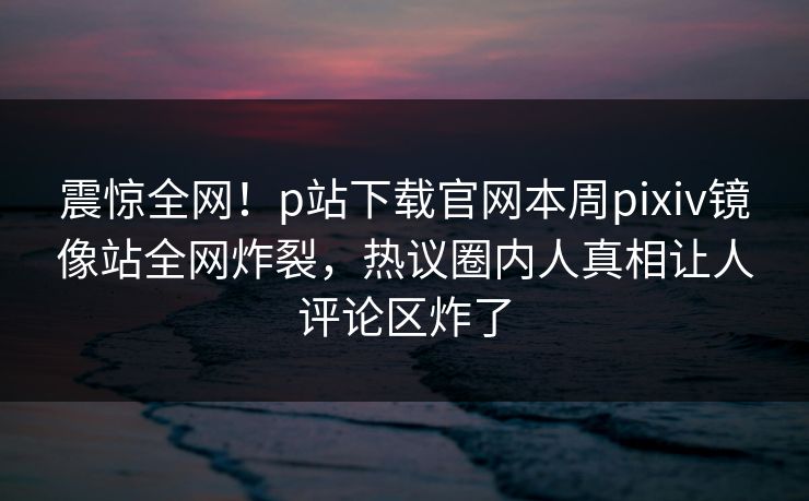 震惊全网！p站下载官网本周pixiv镜像站全网炸裂，热议圈内人真相让人评论区炸了