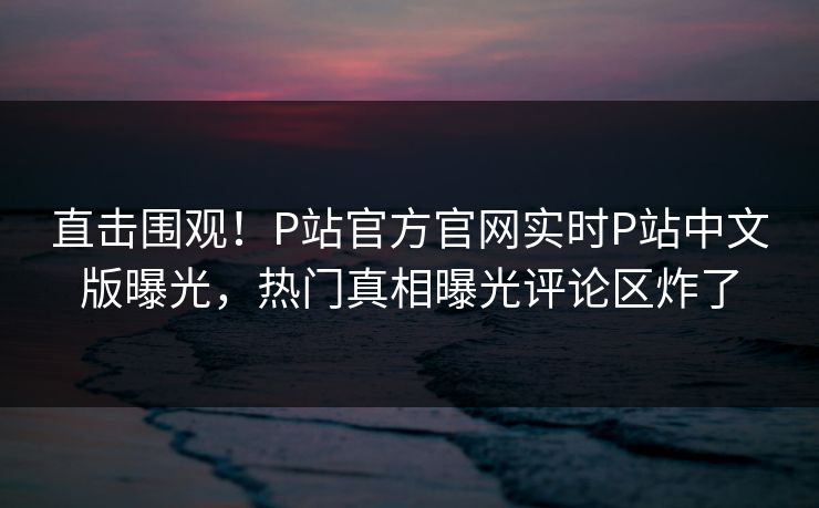 直击围观！P站官方官网实时P站中文版曝光，热门真相曝光评论区炸了