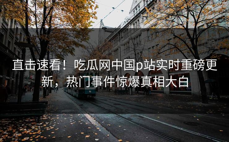 直击速看！吃瓜网中国p站实时重磅更新，热门事件惊爆真相大白
