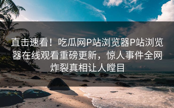 直击速看！吃瓜网P站浏览器P站浏览器在线观看重磅更新，惊人事件全网炸裂真相让人瞠目